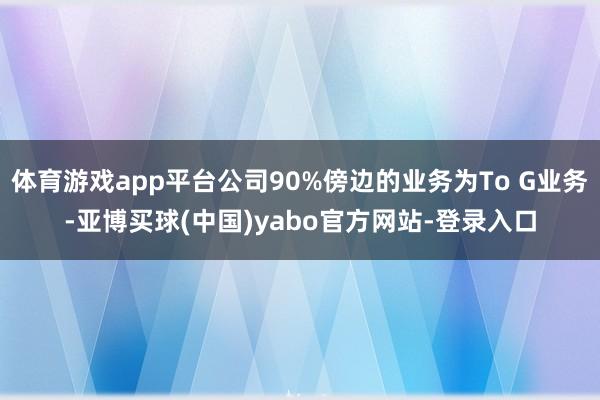 体育游戏app平台公司90%傍边的业务为To G业务-亚博买球(中国)yabo官方网站-登录入口