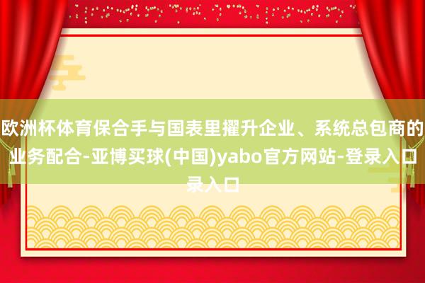 欧洲杯体育保合手与国表里擢升企业、系统总包商的业务配合-亚博买球(中国)yabo官方网站-登录入口