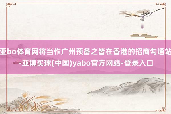 亚bo体育网将当作广州预备之皆在香港的招商勾通站-亚博买球(中国)yabo官方网站-登录入口