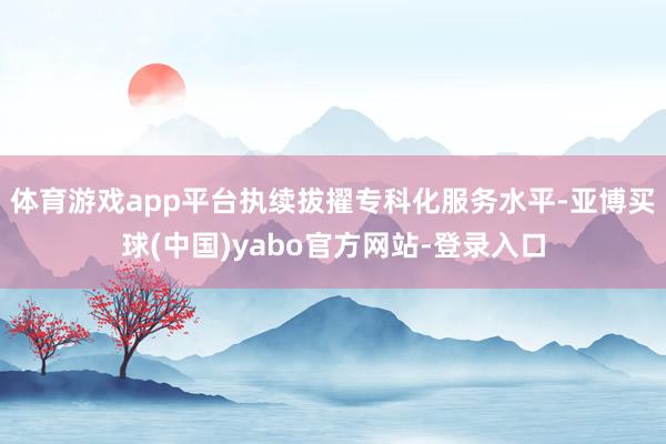 体育游戏app平台执续拔擢专科化服务水平-亚博买球(中国)yabo官方网站-登录入口
