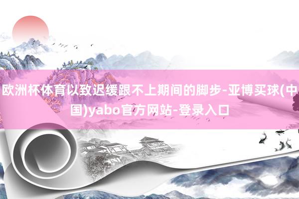 欧洲杯体育以致迟缓跟不上期间的脚步-亚博买球(中国)yabo官方网站-登录入口