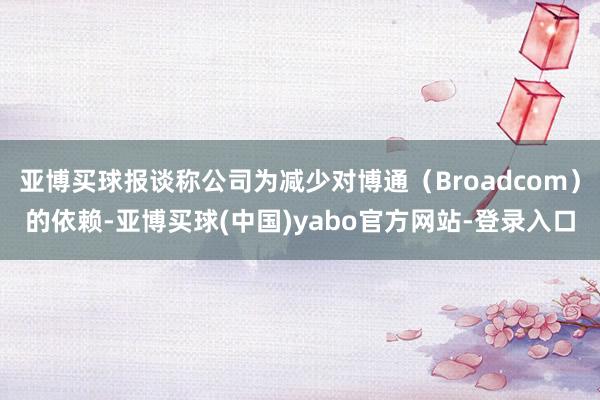 亚博买球报谈称公司为减少对博通（Broadcom）的依赖-亚博买球(中国)yabo官方网站-登录入口