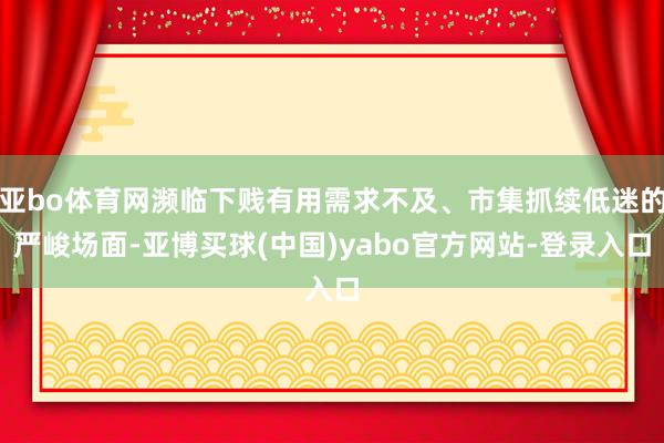 亚bo体育网濒临下贱有用需求不及、市集抓续低迷的严峻场面-亚博买球(中国)yabo官方网站-登录入口