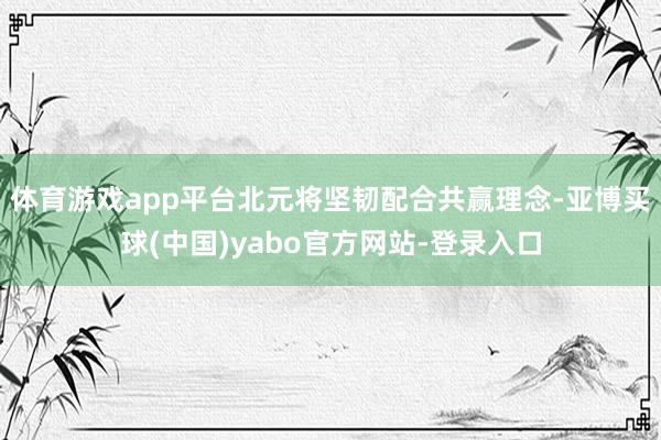 体育游戏app平台北元将坚韧配合共赢理念-亚博买球(中国)yabo官方网站-登录入口