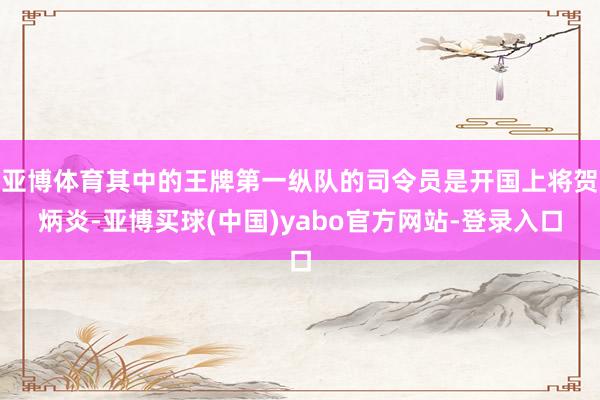 亚博体育其中的王牌第一纵队的司令员是开国上将贺炳炎-亚博买球(中国)yabo官方网站-登录入口