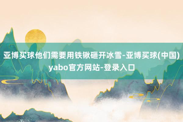 亚博买球他们需要用铁锹砸开冰雪-亚博买球(中国)yabo官方网站-登录入口
