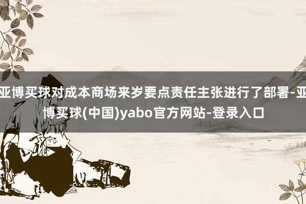 亚博买球对成本商场来岁要点责任主张进行了部署-亚博买球(中国)yabo官方网站-登录入口