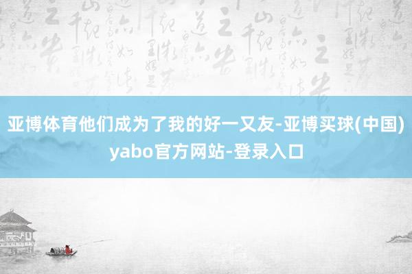 亚博体育他们成为了我的好一又友-亚博买球(中国)yabo官方网站-登录入口