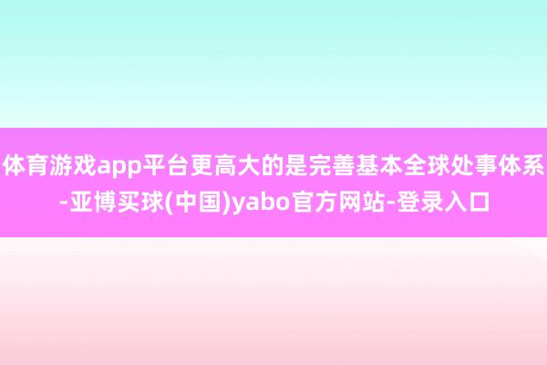 体育游戏app平台更高大的是完善基本全球处事体系-亚博买球(中国)yabo官方网站-登录入口