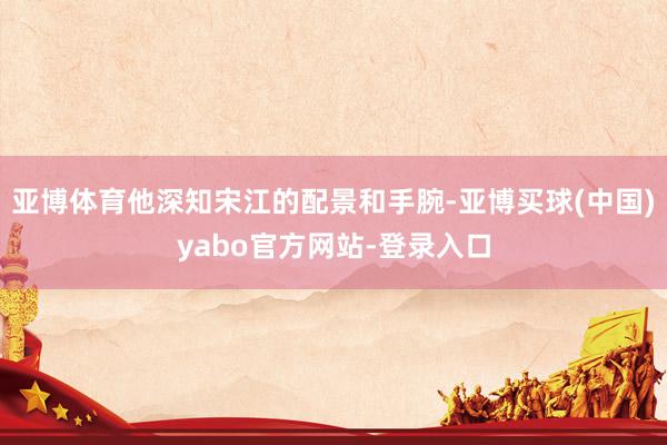 亚博体育他深知宋江的配景和手腕-亚博买球(中国)yabo官方网站-登录入口