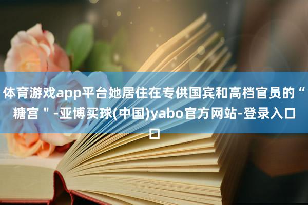 体育游戏app平台她居住在专供国宾和高档官员的“糖宫＂-亚博买球(中国)yabo官方网站-登录入口