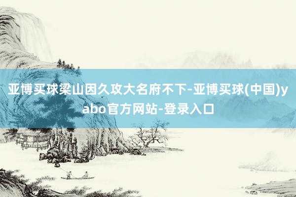 亚博买球梁山因久攻大名府不下-亚博买球(中国)yabo官方网站-登录入口