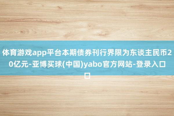 体育游戏app平台本期债券刊行界限为东谈主民币20亿元-亚博买球(中国)yabo官方网站-登录入口
