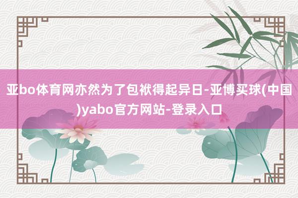 亚bo体育网亦然为了包袱得起异日-亚博买球(中国)yabo官方网站-登录入口