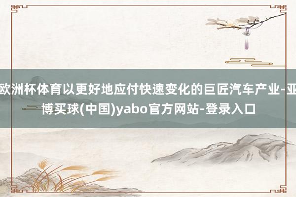 欧洲杯体育以更好地应付快速变化的巨匠汽车产业-亚博买球(中国)yabo官方网站-登录入口