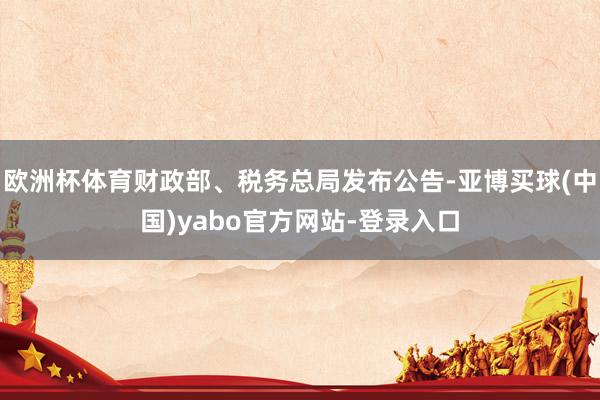 欧洲杯体育财政部、税务总局发布公告-亚博买球(中国)yabo官方网站-登录入口