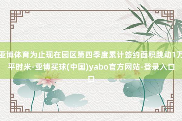 亚博体育为止现在园区第四季度累计签约面积跳动1万平时米-亚博买球(中国)yabo官方网站-登录入口