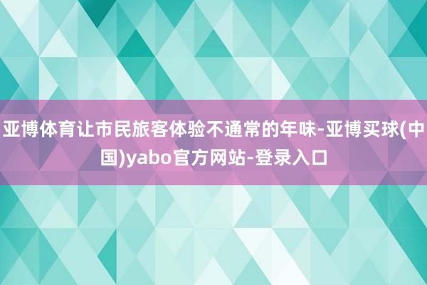 亚博体育让市民旅客体验不通常的年味-亚博买球(中国)yabo官方网站-登录入口