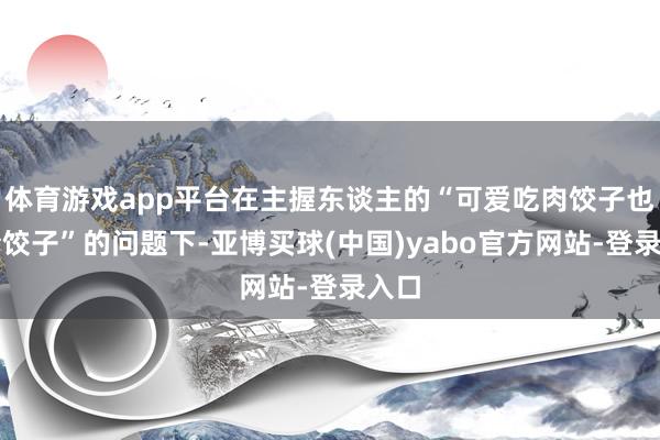 体育游戏app平台在主握东谈主的“可爱吃肉饺子也曾素饺子”的问题下-亚博买球(中国)yabo官方网站-登录入口