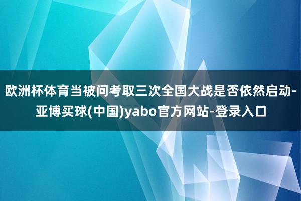 欧洲杯体育　　当被问考取三次全国大战是否依然启动-亚博买球(中国)yabo官方网站-登录入口