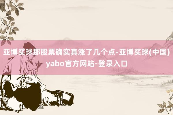 亚博买球那股票确实真涨了几个点-亚博买球(中国)yabo官方网站-登录入口