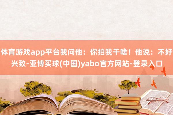 体育游戏app平台我问他：你拍我干啥！他说：不好兴致-亚博买球(中国)yabo官方网站-登录入口