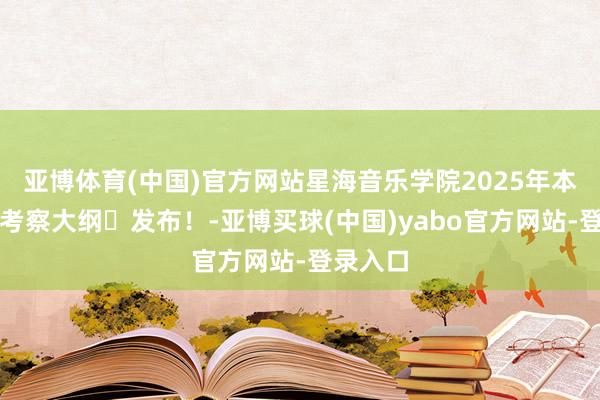 亚博体育(中国)官方网站星海音乐学院2025年本科招生考察大纲​发布！-亚博买球(中国)yabo官方网站-登录入口