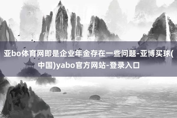 亚bo体育网即是企业年金存在一些问题-亚博买球(中国)yabo官方网站-登录入口