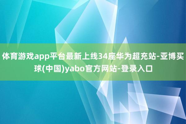 体育游戏app平台最新上线34座华为超充站-亚博买球(中国)yabo官方网站-登录入口