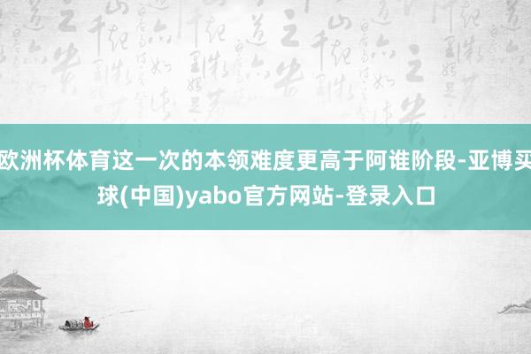 欧洲杯体育这一次的本领难度更高于阿谁阶段-亚博买球(中国)yabo官方网站-登录入口