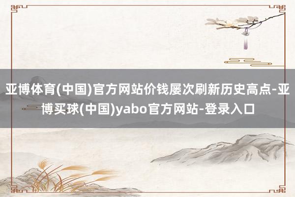 亚博体育(中国)官方网站价钱屡次刷新历史高点-亚博买球(中国)yabo官方网站-登录入口