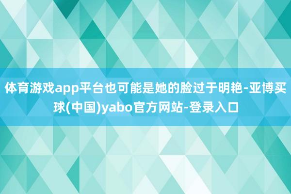 体育游戏app平台也可能是她的脸过于明艳-亚博买球(中国)yabo官方网站-登录入口