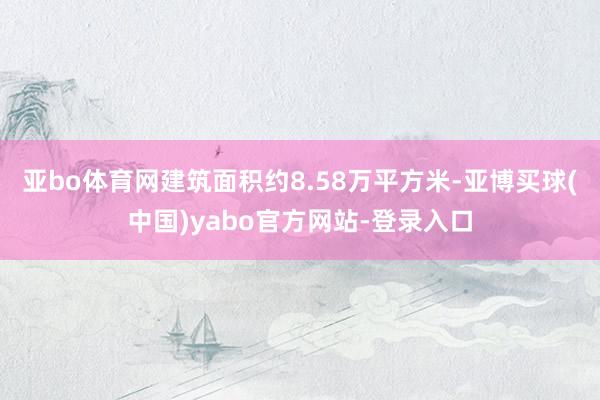 亚bo体育网建筑面积约8.58万平方米-亚博买球(中国)yabo官方网站-登录入口