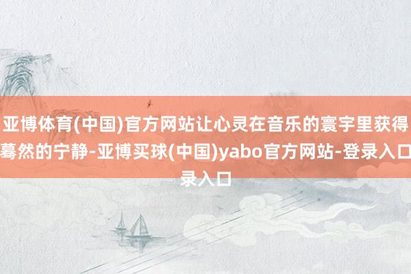 亚博体育(中国)官方网站让心灵在音乐的寰宇里获得蓦然的宁静-亚博买球(中国)yabo官方网站-登录入口