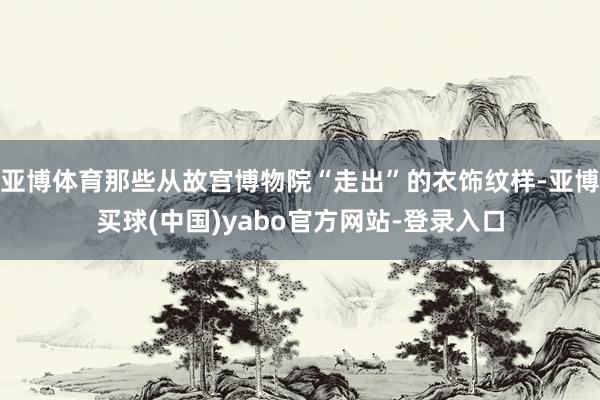 亚博体育那些从故宫博物院“走出”的衣饰纹样-亚博买球(中国)yabo官方网站-登录入口