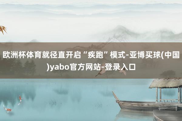 欧洲杯体育就径直开启“疾跑”模式-亚博买球(中国)yabo官方网站-登录入口