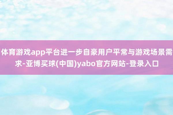 体育游戏app平台进一步自豪用户平常与游戏场景需求-亚博买球(中国)yabo官方网站-登录入口