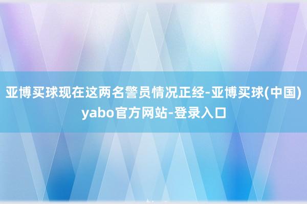 亚博买球现在这两名警员情况正经-亚博买球(中国)yabo官方网站-登录入口