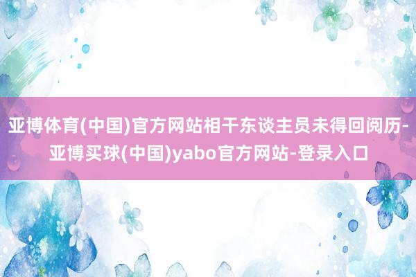 亚博体育(中国)官方网站相干东谈主员未得回阅历-亚博买球(中国)yabo官方网站-登录入口