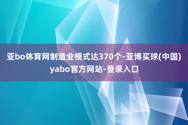 亚bo体育网制造业模式达370个-亚博买球(中国)yabo官方网站-登录入口