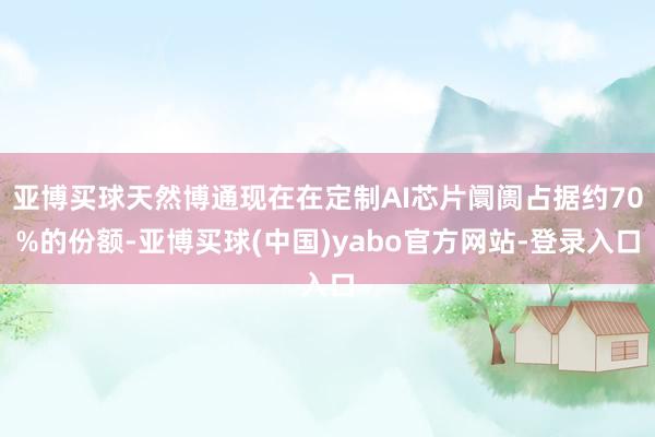亚博买球天然博通现在在定制AI芯片阛阓占据约70%的份额-亚博买球(中国)yabo官方网站-登录入口