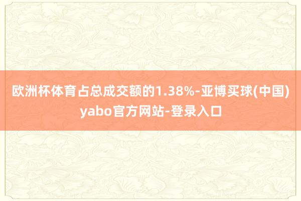 欧洲杯体育占总成交额的1.38%-亚博买球(中国)yabo官方网站-登录入口