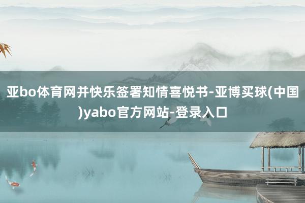 亚bo体育网并快乐签署知情喜悦书-亚博买球(中国)yabo官方网站-登录入口