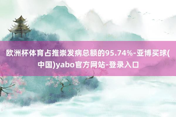 欧洲杯体育占推崇发病总额的95.74%-亚博买球(中国)yabo官方网站-登录入口