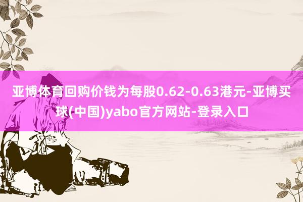 亚博体育回购价钱为每股0.62-0.63港元-亚博买球(中国)yabo官方网站-登录入口