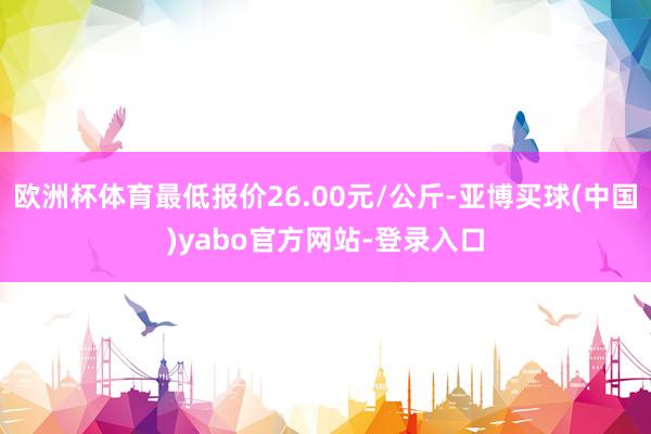 欧洲杯体育最低报价26.00元/公斤-亚博买球(中国)yabo官方网站-登录入口