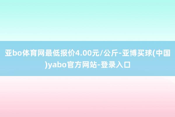 亚bo体育网最低报价4.00元/公斤-亚博买球(中国)yabo官方网站-登录入口