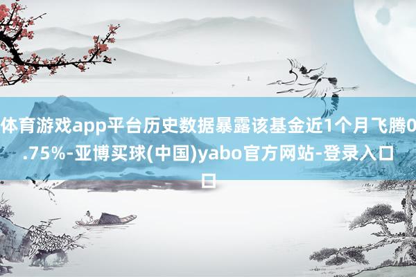 体育游戏app平台历史数据暴露该基金近1个月飞腾0.75%-亚博买球(中国)yabo官方网站-登录入口