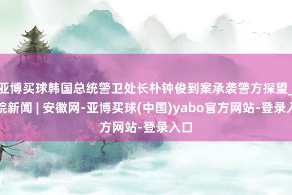 亚博买球韩国总统警卫处长朴钟俊到案承袭警方探望_大皖新闻 | 安徽网-亚博买球(中国)yabo官方网站-登录入口