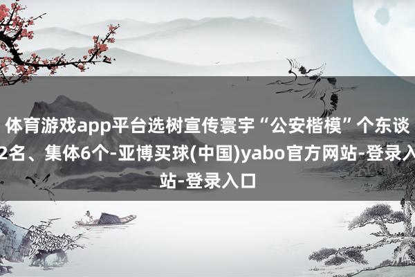 体育游戏app平台选树宣传寰宇“公安楷模”个东谈主2名、集体6个-亚博买球(中国)yabo官方网站-登录入口